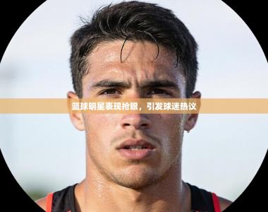 篮球明星表现抢眼，引发球迷热议