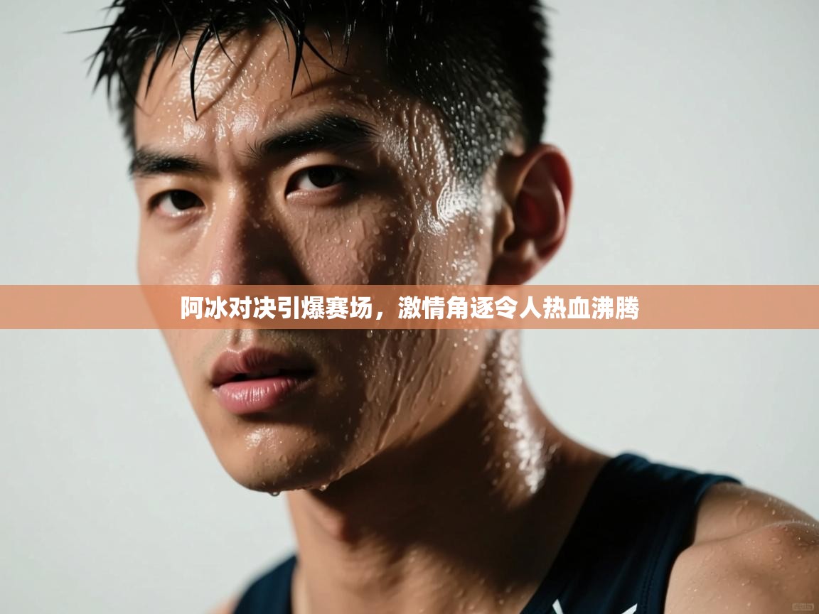 阿冰对决引爆赛场，激情角逐令人热血沸腾  第1张